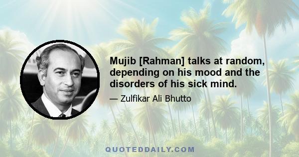 Mujib [Rahman] talks at random, depending on his mood and the disorders of his sick mind.