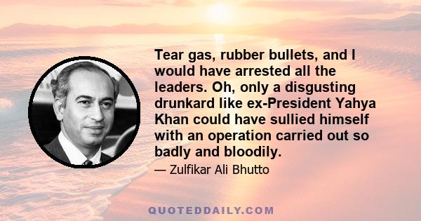 Tear gas, rubber bullets, and I would have arrested all the leaders. Oh, only a disgusting drunkard like ex-President Yahya Khan could have sullied himself with an operation carried out so badly and bloodily.