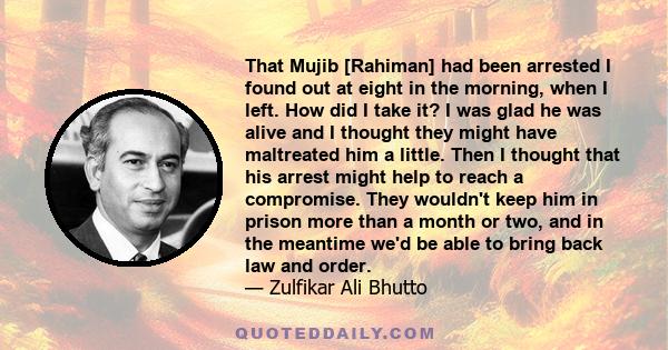 That Mujib [Rahiman] had been arrested I found out at eight in the morning, when I left. How did I take it? I was glad he was alive and I thought they might have maltreated him a little. Then I thought that his arrest