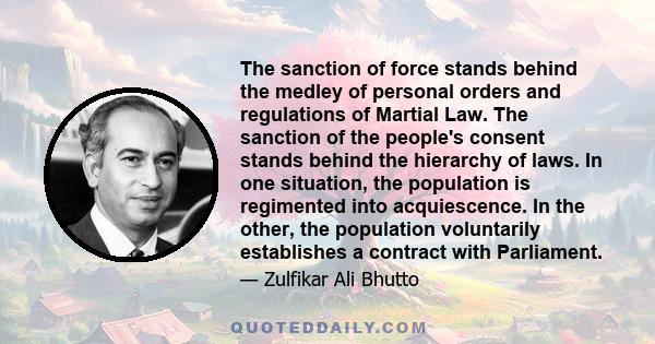 The sanction of force stands behind the medley of personal orders and regulations of Martial Law. The sanction of the people's consent stands behind the hierarchy of laws. In one situation, the population is regimented