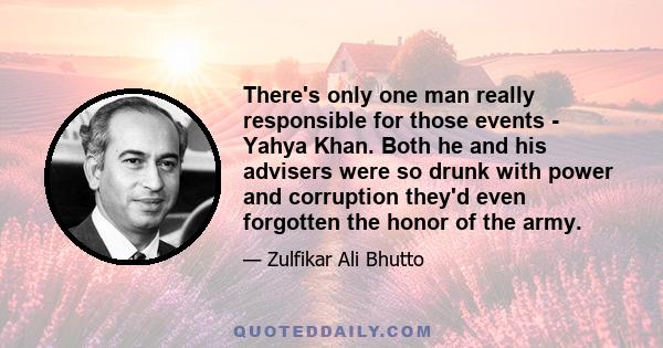 There's only one man really responsible for those events - Yahya Khan. Both he and his advisers were so drunk with power and corruption they'd even forgotten the honor of the army.