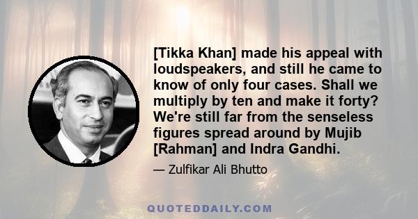 [Tikka Khan] made his appeal with loudspeakers, and still he came to know of only four cases. Shall we multiply by ten and make it forty? We're still far from the senseless figures spread around by Mujib [Rahman] and