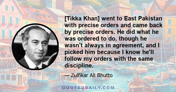 [Tikka Khan] went to East Pakistan with precise orders and came back by precise orders. He did what he was ordered to do, though he wasn't always in agreement, and I picked him because I know he'll follow my orders with 