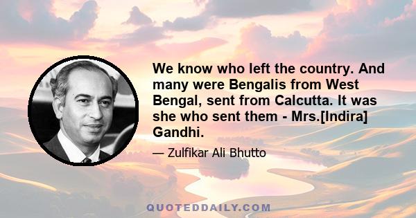 We know who left the country. And many were Bengalis from West Bengal, sent from Calcutta. It was she who sent them - Mrs.[Indira] Gandhi.