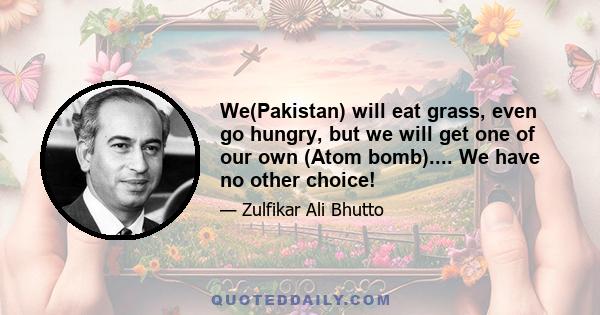 We(Pakistan) will eat grass, even go hungry, but we will get one of our own (Atom bomb).... We have no other choice!