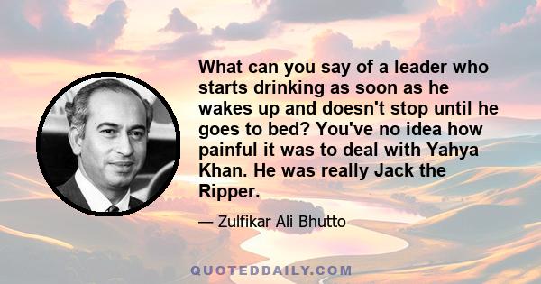 What can you say of a leader who starts drinking as soon as he wakes up and doesn't stop until he goes to bed? You've no idea how painful it was to deal with Yahya Khan. He was really Jack the Ripper.