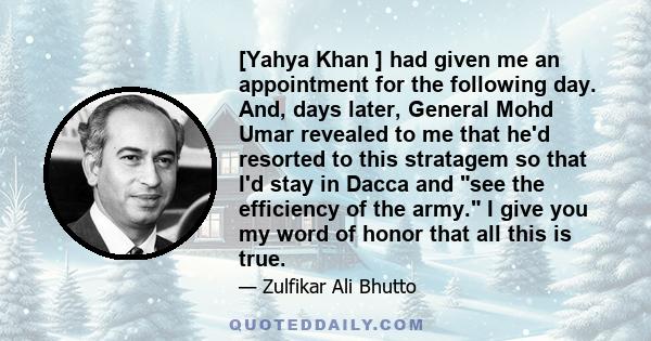 [Yahya Khan ] had given me an appointment for the following day. And, days later, General Mohd Umar revealed to me that he'd resorted to this stratagem so that I'd stay in Dacca and see the efficiency of the army. I