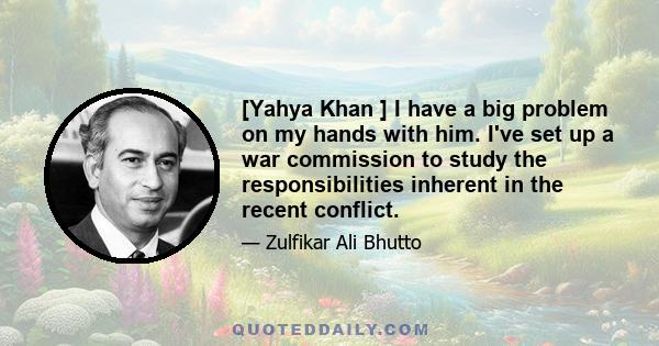 [Yahya Khan ] I have a big problem on my hands with him. I've set up a war commission to study the responsibilities inherent in the recent conflict.