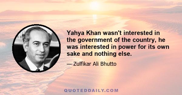 Yahya Khan wasn't interested in the government of the country, he was interested in power for its own sake and nothing else.