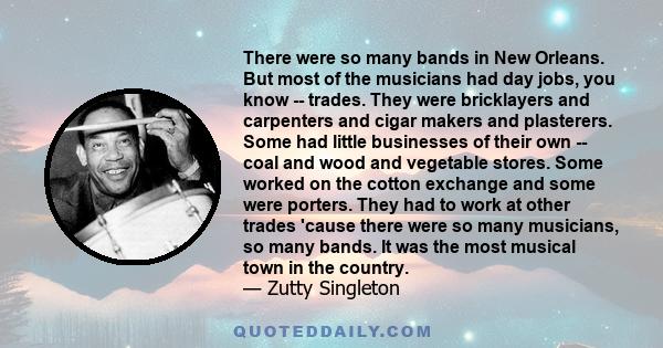 There were so many bands in New Orleans. But most of the musicians had day jobs, you know -- trades. They were bricklayers and carpenters and cigar makers and plasterers. Some had little businesses of their own -- coal