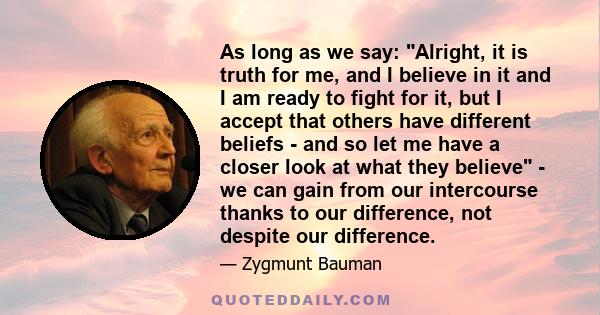 As long as we say: Alright, it is truth for me, and I believe in it and I am ready to fight for it, but I accept that others have different beliefs - and so let me have a closer look at what they believe - we can gain