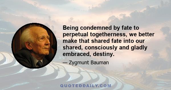 Being condemned by fate to perpetual togetherness, we better make that shared fate into our shared, consciously and gladly embraced, destiny.