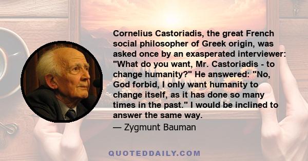 Cornelius Castoriadis, the great French social philosopher of Greek origin, was asked once by an exasperated interviewer: What do you want, Mr. Castoriadis - to change humanity? He answered: No, God forbid, I only want