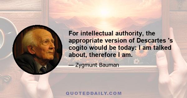 For intellectual authority, the appropriate version of Descartes 's cogito would be today: I am talked about, therefore I am.