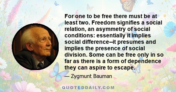 For one to be free there must be at least two. Freedom signifies a social relation, an asymmetry of social conditions: essentially it implies social difference--it presumes and implies the presence of social division.