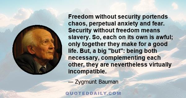 Freedom without security portends chaos, perpetual anxiety and fear. Security without freedom means slavery. So, each on its own is awful; only together they make for a good life. But, a big but: being both necessary,