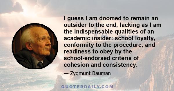 I guess I am doomed to remain an outsider to the end, lacking as I am the indispensable qualities of an academic insider: school loyalty, conformity to the procedure, and readiness to obey by the school-endorsed