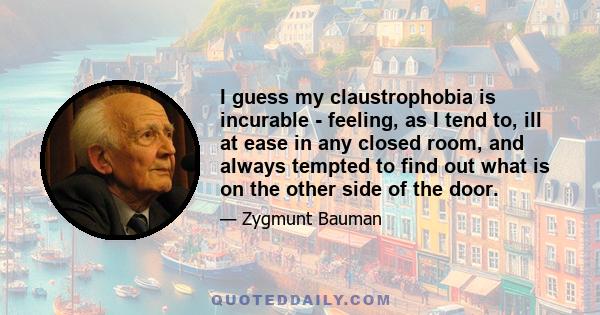 I guess my claustrophobia is incurable - feeling, as I tend to, ill at ease in any closed room, and always tempted to find out what is on the other side of the door.