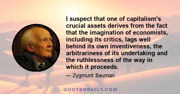 I suspect that one of capitalism's crucial assets derives from the fact that the imagination of economists, including its critics, lags well behind its own inventiveness, the arbitrariness of its undertaking and the