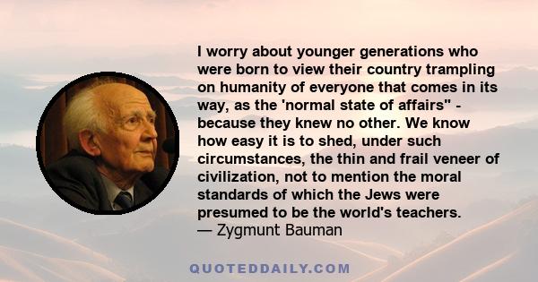 I worry about younger generations who were born to view their country trampling on humanity of everyone that comes in its way, as the 'normal state of affairs - because they knew no other. We know how easy it is to