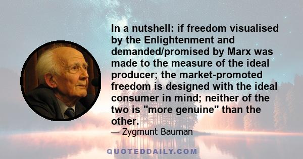 In a nutshell: if freedom visualised by the Enlightenment and demanded/promised by Marx was made to the measure of the ideal producer; the market-promoted freedom is designed with the ideal consumer in mind; neither of