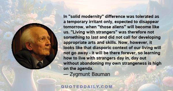 In solid modernity difference was tolerated as a temporary irritant only, expected to disappear tomorrow, when those aliens will become like us. Living with strangers was therefore not something to last and did not call 