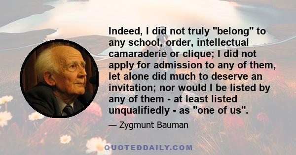 Indeed, I did not truly belong to any school, order, intellectual camaraderie or clique; I did not apply for admission to any of them, let alone did much to deserve an invitation; nor would I be listed by any of them -