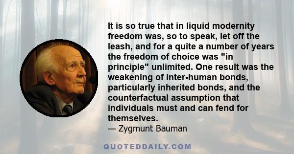 It is so true that in liquid modernity freedom was, so to speak, let off the leash, and for a quite a number of years the freedom of choice was in principle unlimited. One result was the weakening of inter-human bonds,