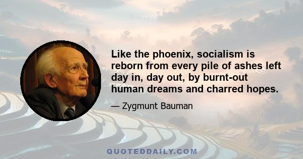 Like the phoenix, socialism is reborn from every pile of ashes left day in, day out, by burnt-out human dreams and charred hopes.