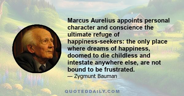 Marcus Aurelius appoints personal character and conscience the ultimate refuge of happiness-seekers: the only place where dreams of happiness, doomed to die childless and intestate anywhere else, are not bound to be