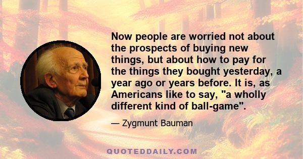 Now people are worried not about the prospects of buying new things, but about how to pay for the things they bought yesterday, a year ago or years before. It is, as Americans like to say, a wholly different kind of