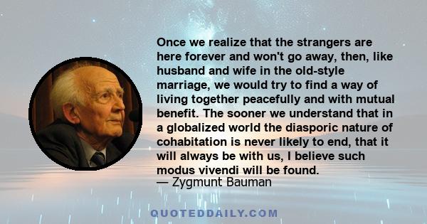 Once we realize that the strangers are here forever and won't go away, then, like husband and wife in the old-style marriage, we would try to find a way of living together peacefully and with mutual benefit. The sooner