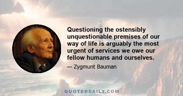 Questioning the ostensibly unquestionable premises of our way of life is arguably the most urgent of services we owe our fellow humans and ourselves.