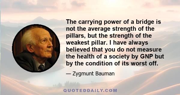 The carrying power of a bridge is not the average strength of the pillars, but the strength of the weakest pillar. I have always believed that you do not measure the health of a society by GNP but by the condition of