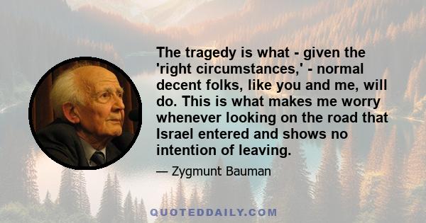 The tragedy is what - given the 'right circumstances,' - normal decent folks, like you and me, will do. This is what makes me worry whenever looking on the road that Israel entered and shows no intention of leaving.