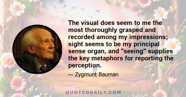 The visual does seem to me the most thoroughly grasped and recorded among my impressions; sight seems to be my principal sense organ, and seeing supplies the key metaphors for reporting the perception.