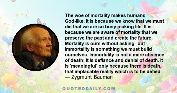 The woe of mortality makes humans God-like. It is because we know that we must die that we are so busy making life. It is because we are aware of mortality that we preserve the past and create the future. Mortality is