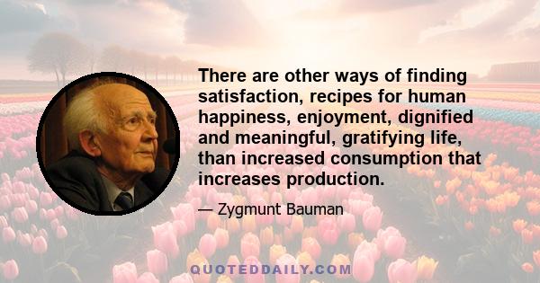 There are other ways of finding satisfaction, recipes for human happiness, enjoyment, dignified and meaningful, gratifying life, than increased consumption that increases production.