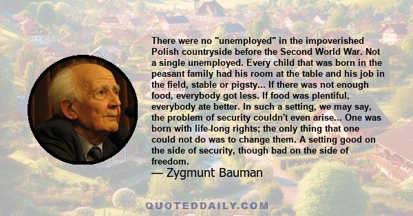 There were no unemployed in the impoverished Polish countryside before the Second World War. Not a single unemployed. Every child that was born in the peasant family had his room at the table and his job in the field,