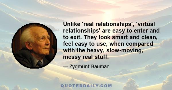 Unlike 'real relationships', 'virtual relationships' are easy to enter and to exit. They look smart and clean, feel easy to use, when compared with the heavy, slow-moving, messy real stuff.