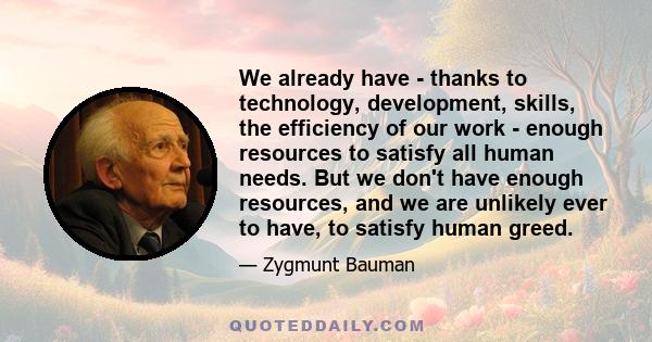 We already have - thanks to technology, development, skills, the efficiency of our work - enough resources to satisfy all human needs. But we don't have enough resources, and we are unlikely ever to have, to satisfy