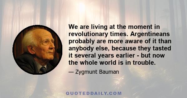 We are living at the moment in revolutionary times. Argentineans probably are more aware of it than anybody else, because they tasted it several years earlier - but now the whole world is in trouble.