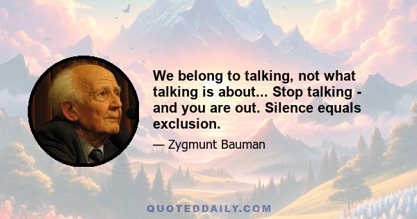 We belong to talking, not what talking is about... Stop talking - and you are out. Silence equals exclusion.