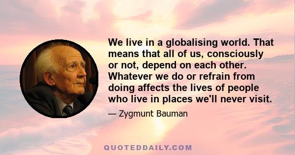 We live in a globalising world. That means that all of us, consciously or not, depend on each other. Whatever we do or refrain from doing affects the lives of people who live in places we'll never visit.