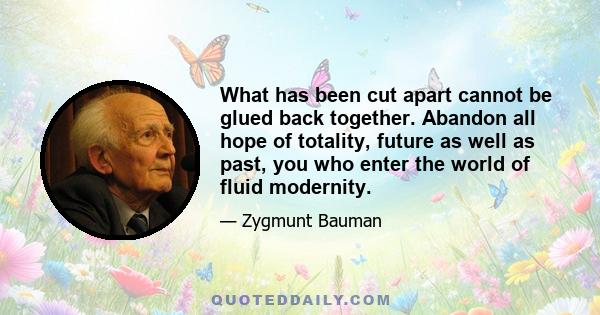 What has been cut apart cannot be glued back together. Abandon all hope of totality, future as well as past, you who enter the world of fluid modernity.