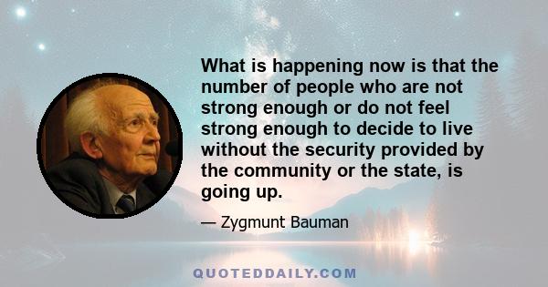 What is happening now is that the number of people who are not strong enough or do not feel strong enough to decide to live without the security provided by the community or the state, is going up.