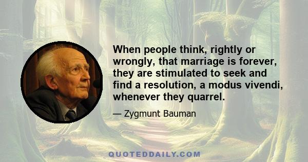 When people think, rightly or wrongly, that marriage is forever, they are stimulated to seek and find a resolution, a modus vivendi, whenever they quarrel.