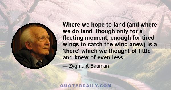 Where we hope to land (and where we do land, though only for a fleeting moment, enough for tired wings to catch the wind anew) is a 'there' which we thought of little and knew of even less.