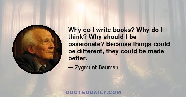 Why do I write books? Why do I think? Why should I be passionate? Because things could be different, they could be made better.