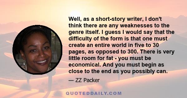 Well, as a short-story writer, I don't think there are any weaknesses to the genre itself. I guess I would say that the difficulty of the form is that one must create an entire world in five to 30 pages, as opposed to